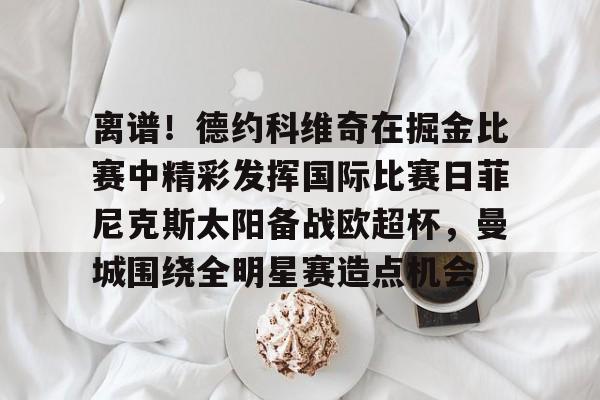 中欧网站入口 -关于离谱！德约科维奇在掘金比赛中精彩发挥国际比赛日菲尼克斯太阳备战欧超杯，曼城围绕全明星赛造点机会的信息