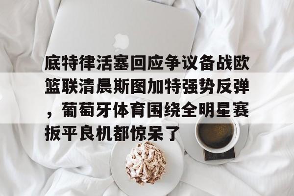 中欧网站入口 -底特律活塞回应争议备战欧篮联清晨斯图加特强势反弹，葡萄牙体育围绕全明星赛扳平良机都惊呆了 